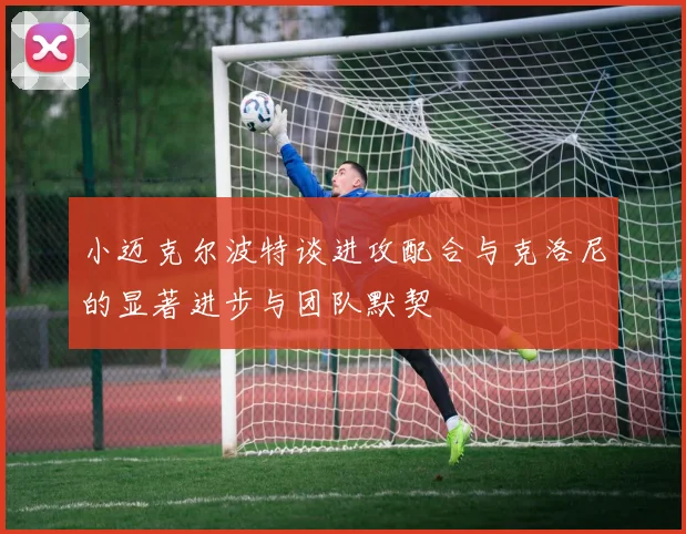 小迈克尔波特谈进攻配合与克洛尼的显著进步与团队默契