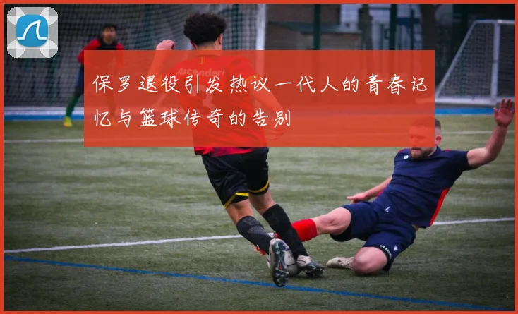 保罗退役引发热议一代人的青春记忆与篮球传奇的告别