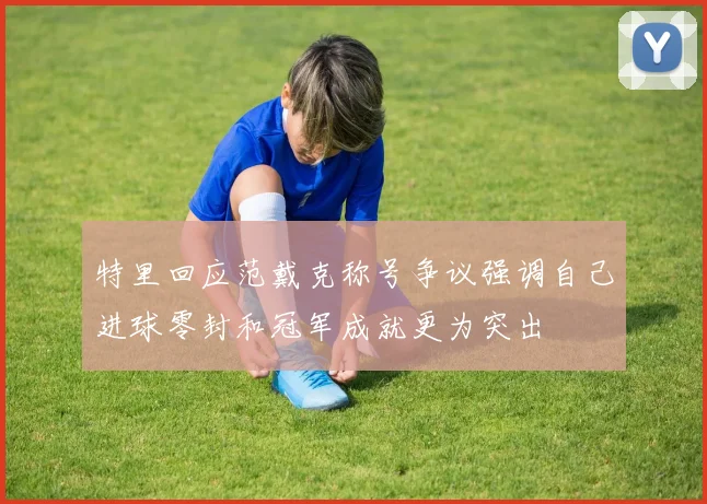特里回应范戴克称号争议强调自己进球零封和冠军成就更为突出