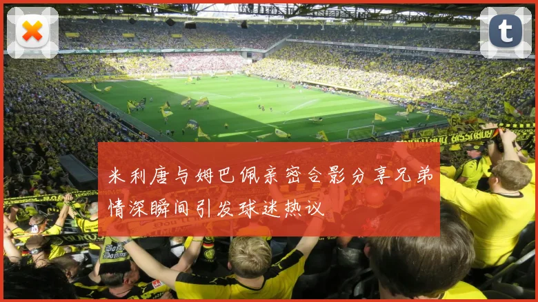 米利唐与姆巴佩亲密合影分享兄弟情深瞬间引发球迷热议