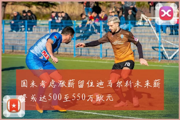 国米考虑涨薪留住迪马尔科未来薪资或达500至550万欧元