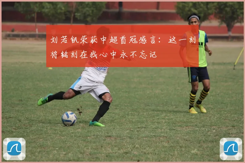 刘若钒荣获中超首冠感言：这一刻将铭刻在我心中永不忘记